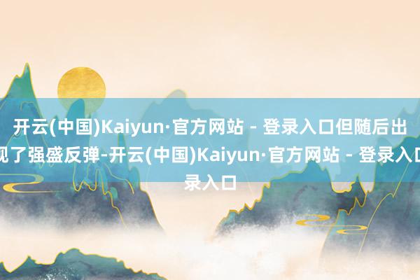 开云(中国)Kaiyun·官方网站 - 登录入口但随后出现了强盛反弹-开云(中国)Kaiyun·官方网站 - 登录入口