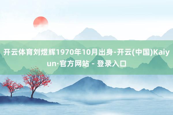 开云体育刘煜辉1970年10月出身-开云(中国)Kaiyun·官方网站 - 登录入口