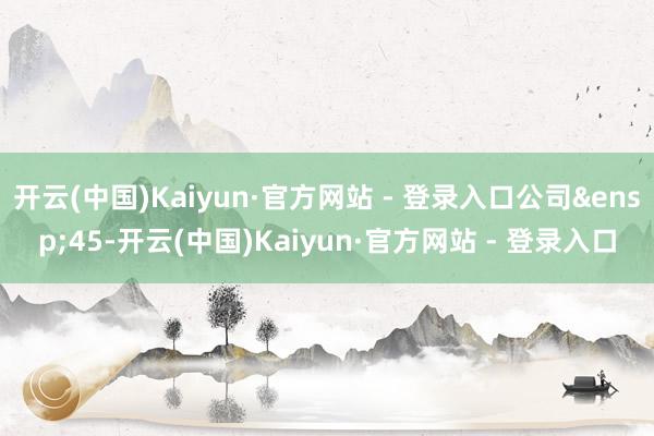 开云(中国)Kaiyun·官方网站 - 登录入口公司 45-开云(中国)Kaiyun·官方网站 - 登录入口
