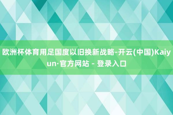 欧洲杯体育用足国度以旧换新战略-开云(中国)Kaiyun·官方网站 - 登录入口