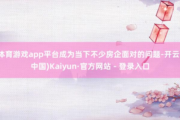体育游戏app平台成为当下不少房企面对的问题-开云(中国)Kaiyun·官方网站 - 登录入口