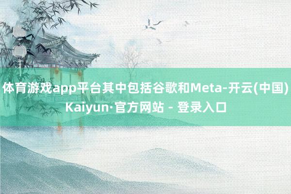体育游戏app平台其中包括谷歌和Meta-开云(中国)Kaiyun·官方网站 - 登录入口