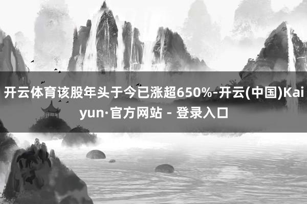 开云体育该股年头于今已涨超650%-开云(中国)Kaiyun·官方网站 - 登录入口