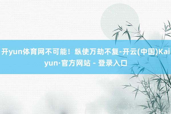 开yun体育网不可能！纵使万劫不复-开云(中国)Kaiyun·官方网站 - 登录入口