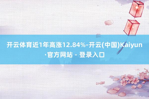开云体育近1年高涨12.84%-开云(中国)Kaiyun·官方网站 - 登录入口