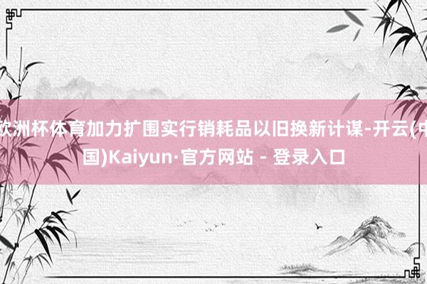 欧洲杯体育加力扩围实行销耗品以旧换新计谋-开云(中国)Kaiyun·官方网站 - 登录入口