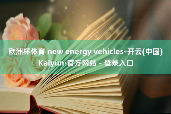 欧洲杯体育 new energy vehicles-开云(中国)Kaiyun·官方网站 - 登录入口