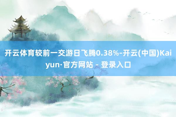 开云体育较前一交游日飞腾0.38%-开云(中国)Kaiyun·官方网站 - 登录入口
