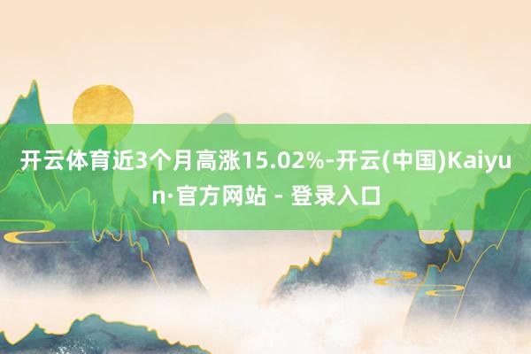 开云体育近3个月高涨15.02%-开云(中国)Kaiyun·官方网站 - 登录入口