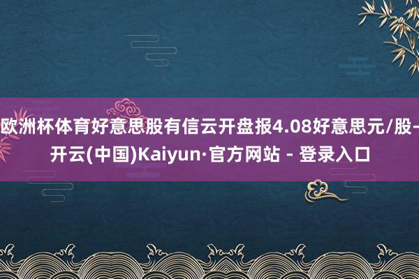 欧洲杯体育好意思股有信云开盘报4.08好意思元/股-开云(中国)Kaiyun·官方网站 - 登录入口