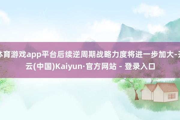 体育游戏app平台后续逆周期战略力度将进一步加大-开云(中国)Kaiyun·官方网站 - 登录入口