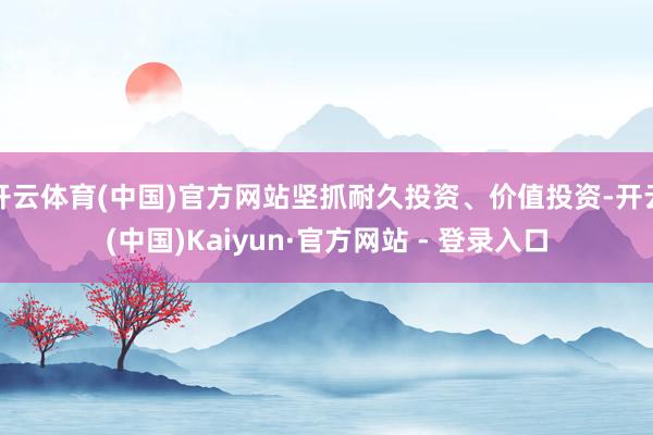 开云体育(中国)官方网站坚抓耐久投资、价值投资-开云(中国)Kaiyun·官方网站 - 登录入口