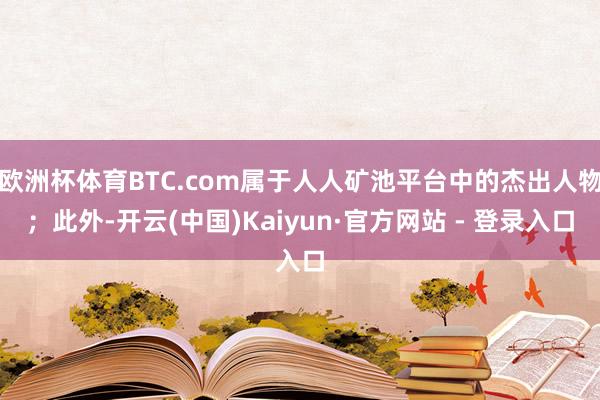 欧洲杯体育BTC.com属于人人矿池平台中的杰出人物；此外-开云(中国)Kaiyun·官方网站 - 登录入口