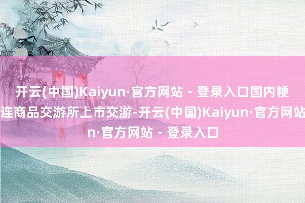开云(中国)Kaiyun·官方网站 - 登录入口国内粳米期货在大连商品交游所上市交游-开云(中国)Kaiyun·官方网站 - 登录入口