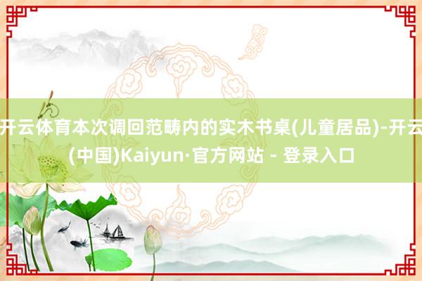 开云体育 本次调回范畴内的实木书桌(儿童居品)-开云(中国)Kaiyun·官方网站 - 登录入口
