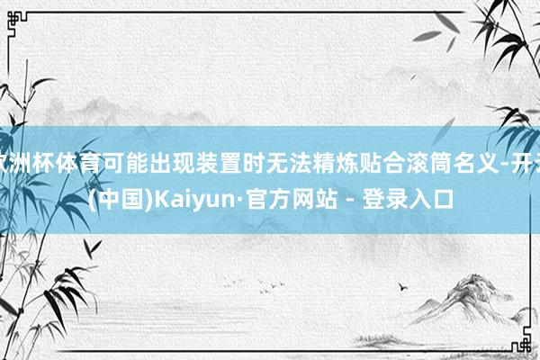 欧洲杯体育可能出现装置时无法精炼贴合滚筒名义-开云(中国)Kaiyun·官方网站 - 登录入口