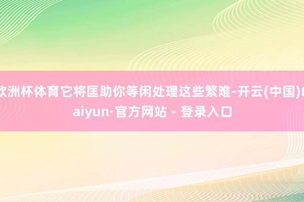 欧洲杯体育它将匡助你等闲处理这些繁难-开云(中国)Kaiyun·官方网站 - 登录入口