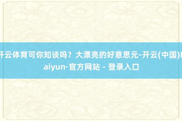 开云体育可你知谈吗？大漂亮的好意思元-开云(中国)Kaiyun·官方网站 - 登录入口