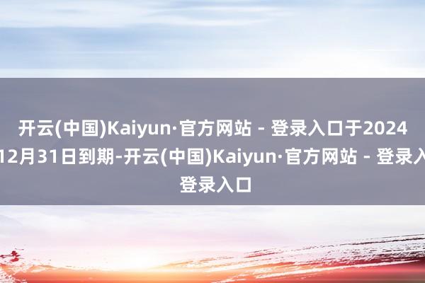 开云(中国)Kaiyun·官方网站 - 登录入口于2024年12月31日到期-开云(中国)Kaiyun·官方网站 - 登录入口