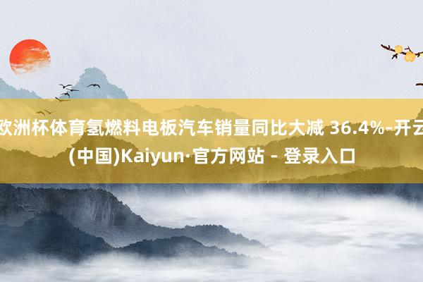 欧洲杯体育氢燃料电板汽车销量同比大减 36.4%-开云(中国)Kaiyun·官方网站 - 登录入口
