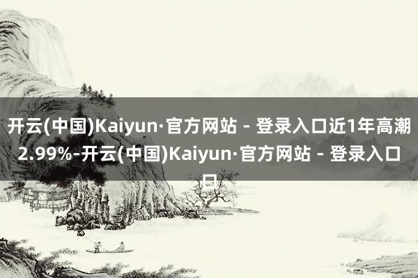 开云(中国)Kaiyun·官方网站 - 登录入口近1年高潮2.99%-开云(中国)Kaiyun·官方网站 - 登录入口