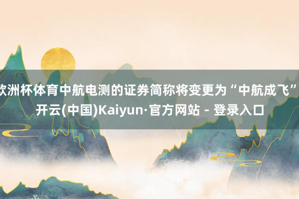 欧洲杯体育中航电测的证券简称将变更为“中航成飞”-开云(中国)Kaiyun·官方网站 - 登录入口