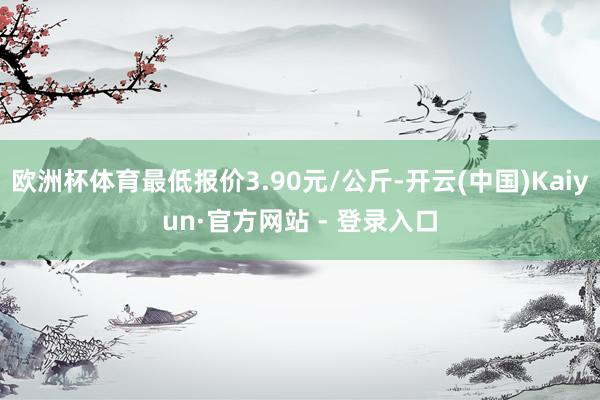 欧洲杯体育最低报价3.90元/公斤-开云(中国)Kaiyun·官方网站 - 登录入口
