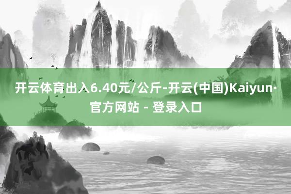 开云体育出入6.40元/公斤-开云(中国)Kaiyun·官方网站 - 登录入口