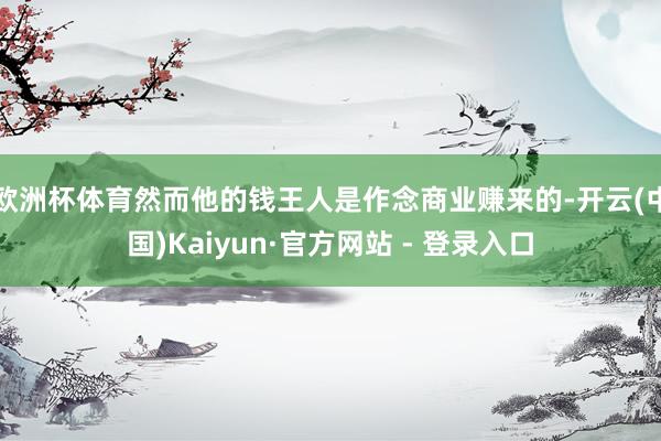 欧洲杯体育然而他的钱王人是作念商业赚来的-开云(中国)Kaiyun·官方网站 - 登录入口