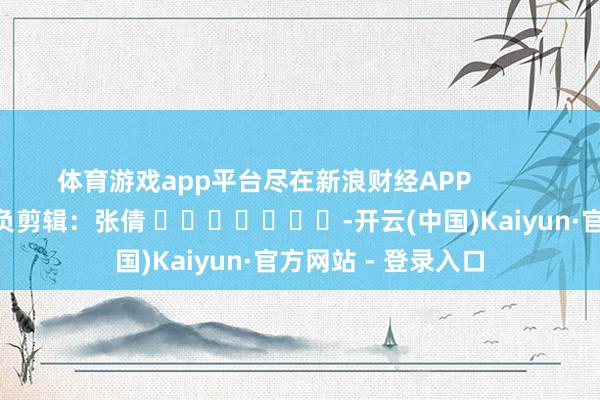 体育游戏app平台尽在新浪财经APP            						背负剪辑：张倩 							-开云(中国)Kaiyun·官方网站 - 登录入口