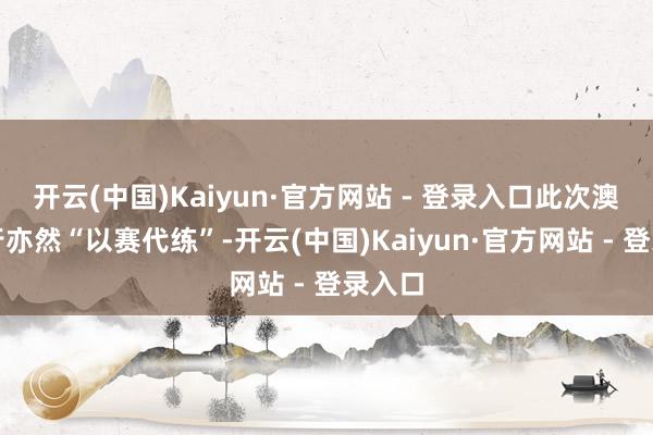 开云(中国)Kaiyun·官方网站 - 登录入口此次澳网之行亦然“以赛代练”-开云(中国)Kaiyun·官方网站 - 登录入口