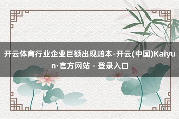 开云体育行业企业巨额出现赔本-开云(中国)Kaiyun·官方网站 - 登录入口