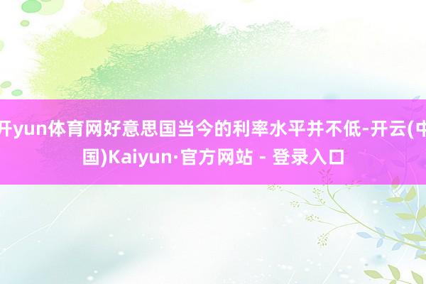 开yun体育网好意思国当今的利率水平并不低-开云(中国)Kaiyun·官方网站 - 登录入口
