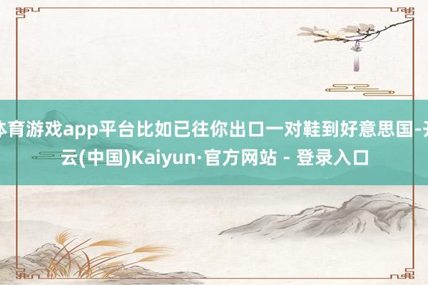 体育游戏app平台比如已往你出口一对鞋到好意思国-开云(中国)Kaiyun·官方网站 - 登录入口