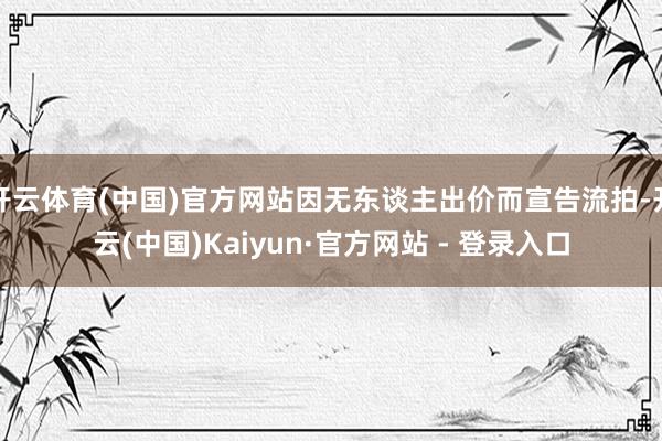 开云体育(中国)官方网站因无东谈主出价而宣告流拍-开云(中国)Kaiyun·官方网站 - 登录入口