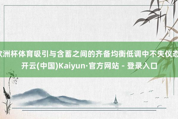 欧洲杯体育吸引与含蓄之间的齐备均衡低调中不失仪态-开云(中国)Kaiyun·官方网站 - 登录入口