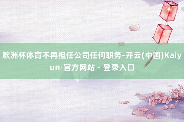 欧洲杯体育不再担任公司任何职务-开云(中国)Kaiyun·官方网站 - 登录入口