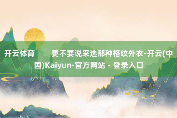 开云体育        更不要说采选那种格纹外衣-开云(中国)Kaiyun·官方网站 - 登录入口