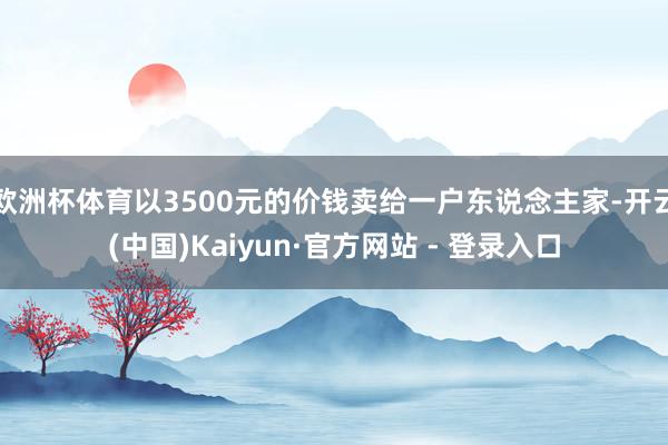 欧洲杯体育以3500元的价钱卖给一户东说念主家-开云(中国)Kaiyun·官方网站 - 登录入口