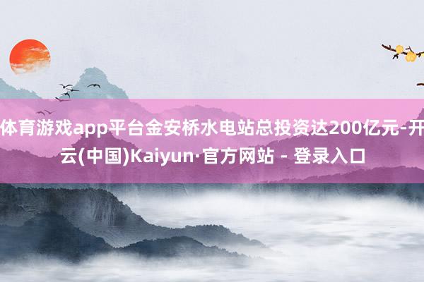 体育游戏app平台金安桥水电站总投资达200亿元-开云(中国)Kaiyun·官方网站 - 登录入口