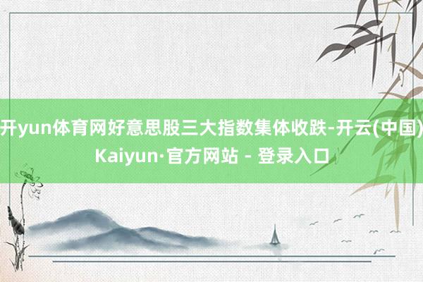 开yun体育网好意思股三大指数集体收跌-开云(中国)Kaiyun·官方网站 - 登录入口