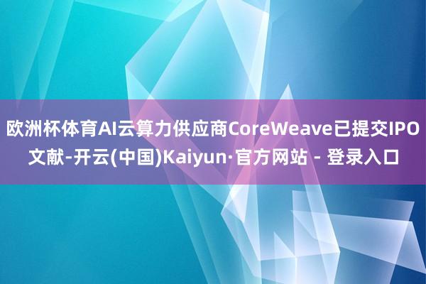 欧洲杯体育AI云算力供应商CoreWeave已提交IPO文献-开云(中国)Kaiyun·官方网站 - 登录入口