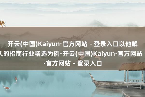 开云(中国)Kaiyun·官方网站 - 登录入口以他解决时辰最久的招商行业精选为例-开云(中国)Kaiyun·官方网站 - 登录入口