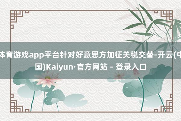 体育游戏app平台针对好意思方加征关税交替-开云(中国)Kaiyun·官方网站 - 登录入口