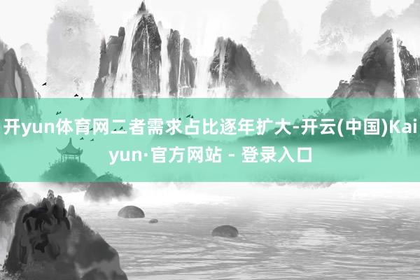 开yun体育网二者需求占比逐年扩大-开云(中国)Kaiyun·官方网站 - 登录入口