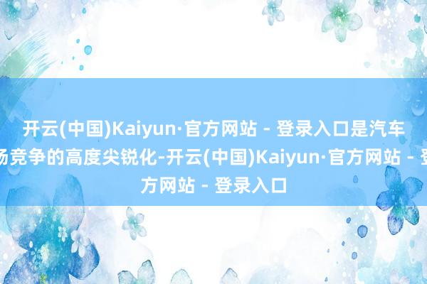 开云(中国)Kaiyun·官方网站 - 登录入口是汽车产业商场竞争的高度尖锐化-开云(中国)Kaiyun·官方网站 - 登录入口