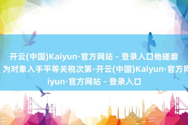 开云(中国)Kaiyun·官方网站 - 登录入口他磋磨以“扫数国度”为对象入手平等关税次第-开云(中国)Kaiyun·官方网站 - 登录入口