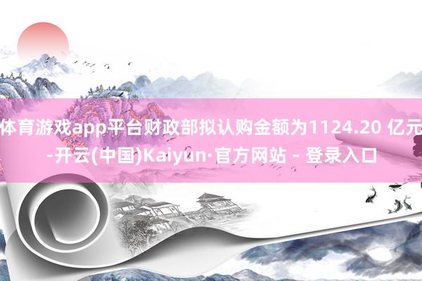 体育游戏app平台财政部拟认购金额为1124.20 亿元-开云(中国)Kaiyun·官方网站 - 登录入口