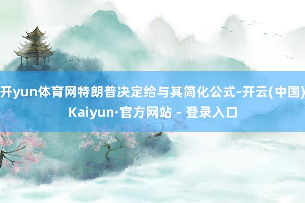 开yun体育网特朗普决定给与其简化公式-开云(中国)Kaiyun·官方网站 - 登录入口