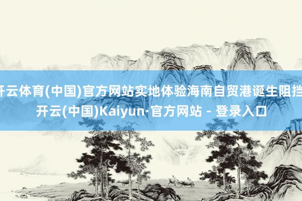 开云体育(中国)官方网站实地体验海南自贸港诞生阻挡-开云(中国)Kaiyun·官方网站 - 登录入口